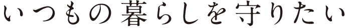 いつもの暮らしを守りたい