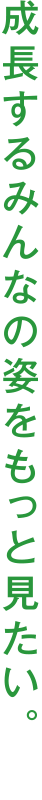 成長するみんなの姿をもっと見たい。